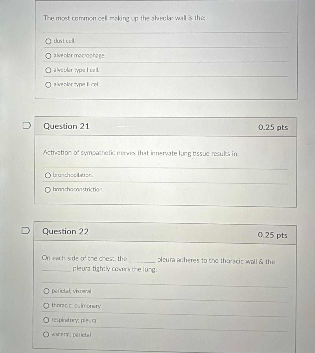 The most common cell making up the alveolar wall is the:
dust cell.
alveolar macrophage.
alveolar type I cell.
alveolar type II cell.
Question 21 0.25 pts
Activation of sympathetic nerves that innervate lung tissue results in:
bronchodilation.
bronchoconstriction.
Question 22 0.25 pts
On each side of the chest, the_ pleura adheres to the thoracic wall & the
_pleura tightly covers the lung.
parietal; visceral
thoracic; pulmonary
respiratory; pleural
visceral; parietal