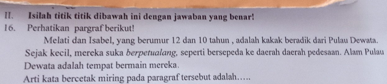 Isilah titik titik dibawah ini dengan jawaban yang benar! 
16. Perhatikan pargraf berikut! 
Melati dan Isabel, yang berumur 12 dan 10 tahun , adalah kakak beradik dari Pulau Dewata. 
Sejak kecil, mereka suka berpetualang, seperti bersepeda ke daerah daerah pedesaan. Alam Pulau 
Dewata adalah tempat bermain mereka. 
Arti kata bercetak miring pada paragraf tersebut adalah…....