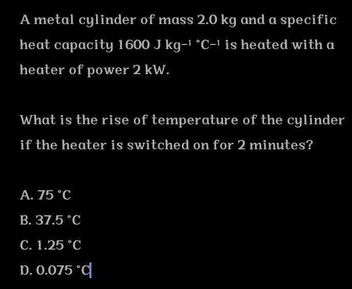 A metal cylinder of mass 2.0 kg and a specific
heat capacity 1600 Jkg-1°C-1 is heated with a
heater of power 2 kW.
What is the rise of temperature of the cylinder
if the heater is switched on for 2 minutes?
A. 75°C
B. 37.5°C
C. 1.25°C
D. 0.075°C|