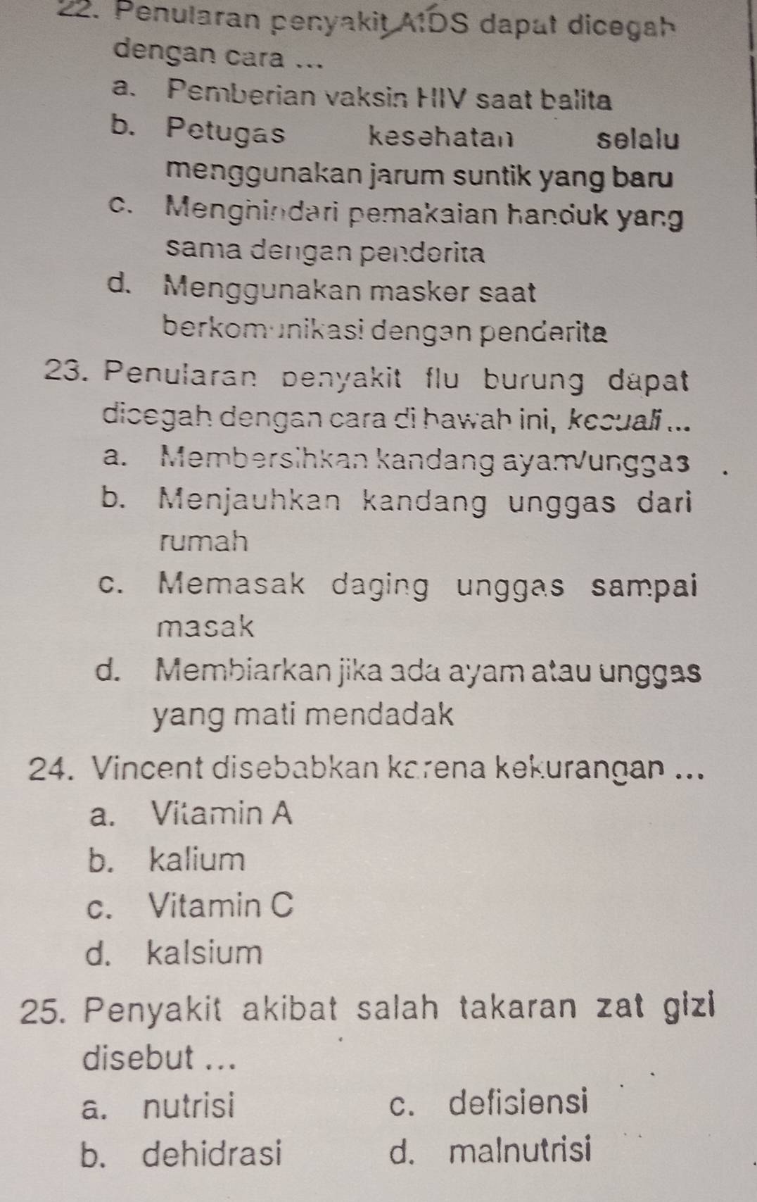 Penularan penyakit AIDS dapat dicegah
dengan cara ...
a. Pemberian vaksin HIV saat balita
b. Petugas kesəhatan selalu
menggunakan jarum suntik yang baru
c. Menghindari pemakaian handuk yan
sama dengan pendərita
d. Menggunakan masker saat
berkom unikasi dengən penderita
23. Penularan benyakit flu burung dapat
dicegah dengan cara di hawah ini, kecuali ...
a. Membersihkan kandang ayam/unggas
b. Menjauhkan kandang unggas dari
rumah
c. Memasak daging unggas sampai
masak
d. Membiarkan jika ada ayam atau unggas
yang mati mendadak
24. Vincent disebabkan karena kekurangan ...
a. Vitamin A
b. kalium
c. Vitamin C
d. kalsium
25. Penyakit akibat salah takaran zat gizi
disebut ...
a. nutrisi c. defisiensi
b. dehidrasi d. malnutrisi