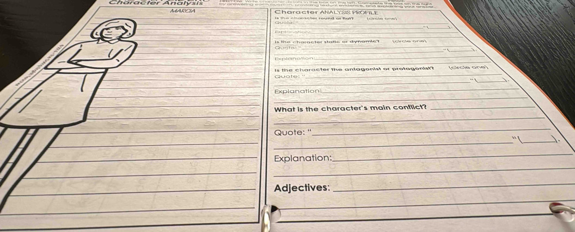 Character Analysis aeväng Ral ca äe e pa e e ba na ton 
MARCIA Character ANALYSIS PROFILE 
is the character round or flat? (circle one) 
_ 
Is the character static or dynamic? 
_ 
Quota: ''_ (circle one) 
、 
_ 
Explanotion 
_ 
Is the character the antagonist or protagonist? (circie one) 
Quate: ' 
_ 
_· !_ 
_ 
Explanation: 
_ 
What is the character's main conflict?_ 
_ 
Quote: ' 
_ 
__ 
Explanation: 
_ 
_ 
_ 
_ 
Adjectives: 
_ 
_