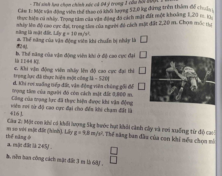 Thí sinh lựa chọn chính xác cả 04 ý trong 1 câu hỏi được 1
Câu 1: Một vận động viên thể thao có khối lượng 52,0 kg đứng trên thảm để chuẩn bị
thực hiện cú nhảy. Trọng tâm của vận động đó cách mặt đất một khoảng 1,20 m. Khi
nhảy lên độ cao cực đại, trọng tâm của người đó cách mặt đất 2, 20 m. Chọn mốc thể
năng là mặt đất. Lấy g=10m/s^2. 
a. Thế năng của vận động viên khi chuẩn bị nhảy là □
024J.
b. Thế năng của vận động viên khi ở độ cao cực đại □ 
là 1144 KJ.
c. Khi vận động viên nhảy lên độ cao cực đại thì □ 
trọng lực đã thực hiện một công là - 520J
d. Khi rơi xuống tiếp đất, vận động viên chùng gối để □ 
trọng tâm của người đó còn cách mặt đất 0,800 m.
Công của trọng lực đã thực hiện được khi vận động
viên rơi từ độ cao cực đại cho đến khi chạm đất là
416 J.
Câu 2: Một con khỉ có khối lượng 5kg bước hụt khỏi cành cây và rơi xuống từ độ cao 5
m so với mặt đất (hình). Lấy g=9,8m/s^2 *. Thế năng ban đầu của con khỉ nếu chọn mớc
thế năng ở
a. mặt đất là 245J.
b. nền ban công cách mặt đất 3 m là 68J.