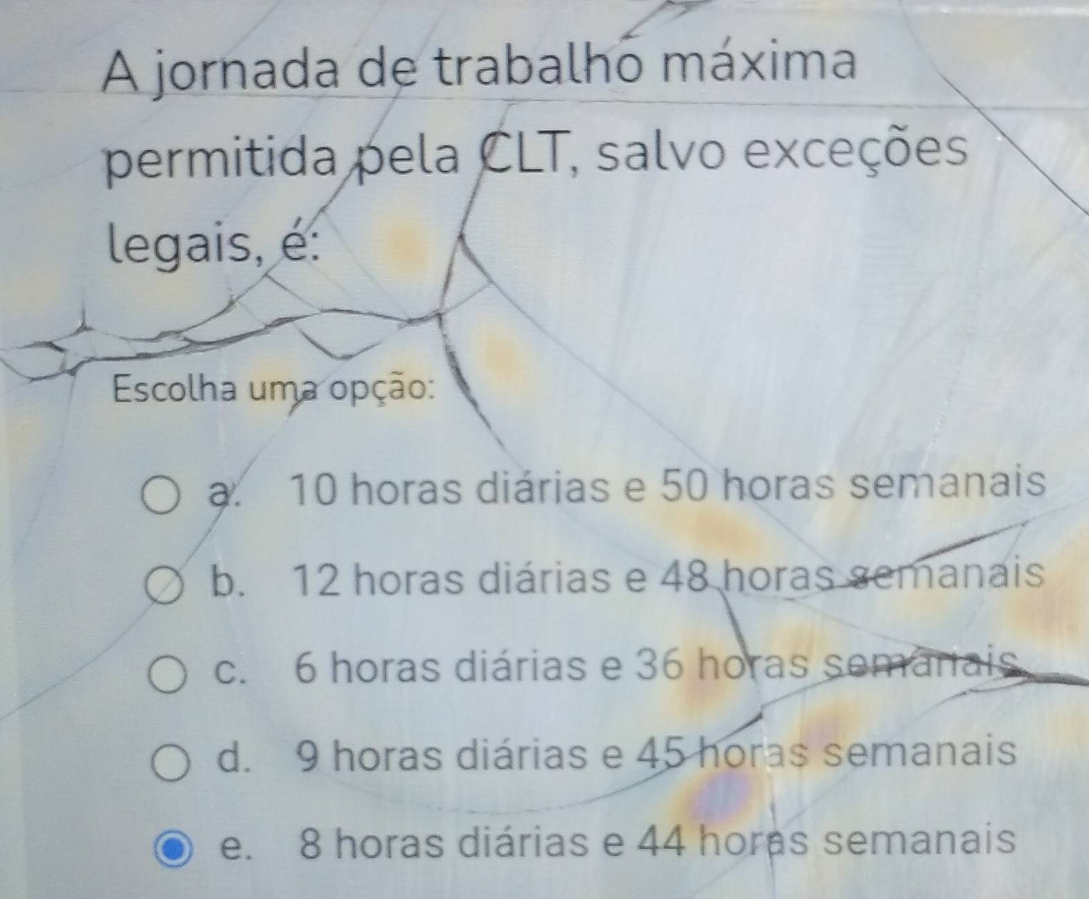 A jornada de trabalho máxima
permitida pela CLT, salvo exceções
legais, é:
Escolha uma opção:
a. 10 horas diárias e 50 horas semanais
b. 12 horas diárias e 48 horas semanais
c. 6 horas diárias e 36 horas semarais
d. 9 horas diárias e 45 horas semanais
e. 8 horas diárias e 44 horas semanais