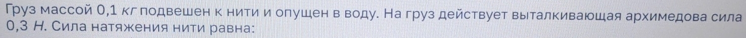 Груз массой О, 1 кг лодвешен к нити и олушен в воду. На груз действует выталкиваюшая архимедова сила
0,3 Н. Сила натяжения нити равна: