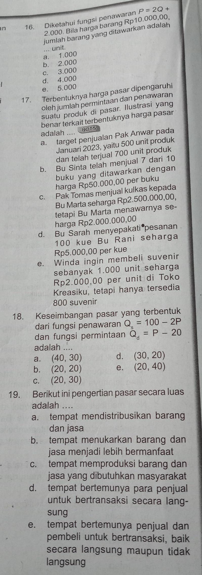 an 16. Diketahui fungsi penawaran P=2Q+
2.000. Bila harga barang Rp10.000,00,
jumlah barang yang ditawarkan adalah 
... unit.
a. 1.000
b. 2.000
c. 3.000
d. 4.000
e. 5.000
17. Terbentuknya harga pasar dipengaruhi
oleh jumlah permintaan dan penawaran
suatu produk di pasar. Ilustrasi yang
benar terkait terbentuknya harga pasar
adalah .... HOTS
a. target penjualan Pak Anwar pada
Januari 2023, yaitu 500 unit produk
dan telah terjual 700 unit produk
b. Bu Sinta telah menjual 7 dari 10
buku yang ditawarkan dengan
harga Rp50.000,00 per buku
c. Pak Tomas menjual kulkas kepada
Bu Marta seharga Rp2.500.000,00,
tetapi Bu Marta menawarnya se-
harga Rp2.000.000,00
d. Bu Sarah menyepakati pesanan 
100 kue Bu Rani seharga
Rp5.000,00 per kue
e. Winda ingin membeli suvenir
sebanyak 1.000 unit seharga
Rp2.000,00 per unit di Toko
Kreasiku, tetapi hanya tersedia
800 suvenir
18. Keseimbangan pasar yang terbentuk
dari fungsi penawaran Q_s=100-2P
dan fungsi permintaan Q_d=P-20
adalah ....
a. (40,30) d. (30,20)
b. (20,20) (20,40)
e.
C. (20,30)
19. Berikut ini pengertian pasar secara luas
adalah ....
a. tempat mendistribusikan barang
dan jasa
b. tempat menukarkan barang dan
jasa menjadi lebih bermanfaat
c. tempat memproduksi barang dan
jasa yang dibutuhkan masyarakat
d. tempat bertemunya para penjual
untuk bertransaksi secara lang-
sung
e. tempat bertemunya penjual dan
pembeli untuk bertransaksi, baik
secara langsung maupun tidak
langsung