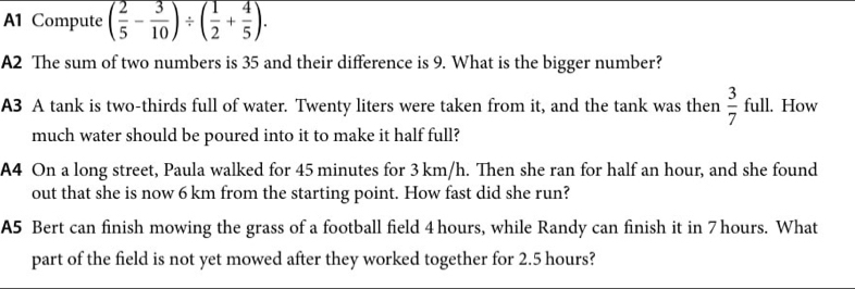 A1 Compute ( 2/5 - 3/10 )/ ( 1/2 + 4/5 ). 
A2 The sum of two numbers is 35 and their difference is 9. What is the bigger number? 
A3 A tank is two-thirds full of water. Twenty liters were taken from it, and the tank was then  3/7 ful l. How 
much water should be poured into it to make it half full? 
A4 On a long street, Paula walked for 45 minutes for 3 km/h. Then she ran for half an hour, and she found 
out that she is now 6 km from the starting point. How fast did she run? 
A5 Bert can finish mowing the grass of a football field 4 hours, while Randy can finish it in 7hours. What 
part of the field is not yet mowed after they worked together for 2.5 hours?