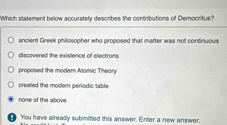 Which statement below accurately describes the contributions of Democritus?
ancient Greek philosopher who proposed that matter was not continuous
discovered the existence of electrons
proposed the modern Atomic Theory
created the modern periodic table
none of the above
You have already submitted this answer. Enter a new answer.