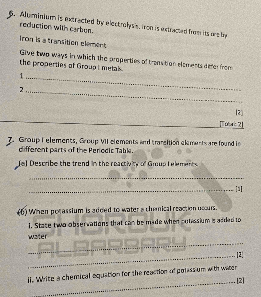 Aluminium is extracted by electrolysis. Iron is extracted from its ore by 
reduction with carbon. 
Iron is a transition element 
Give two ways in which the properties of transition elements differ from 
the properties of Group I metals. 
_1 
_2 
[2] 
[Total: 2] 
7. Group I elements, Group VII elements and transition elements are found in 
different parts of the Periodic Table. 
(a) Describe the trend in the reactivity of Group I elements. 
_ 
_[1] 
(b) When potassium is added to water a chemical reaction occurs. 
i. State two observations that can be made when potassium is added to 
water 
_ 
_[2] 
ii. Write a chemical equation for the reaction of potassium with water 
_[2]