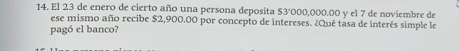 El 23 de enero de cierto año una persona deposita S3' 000,000.00 y el 7 de noviembre de 
ese mismo año recibe $2,900.00 por concepto de intereses. ¿Qué tasa de interés simple le 
pagó el banco?