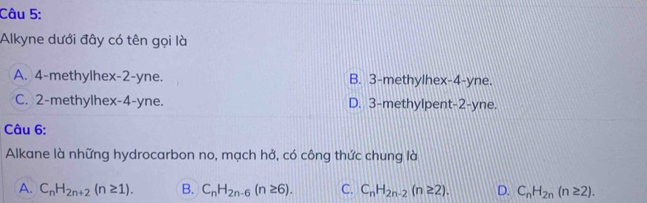 Alkyne dưới đây có tên gọi là
A. 4 -methylhex -2-yne. B. 3 -methylhex -4 -yne.
C. 2 -methylhex -4-yne. D. 3 -methylpent -2-yne.
Câu 6:
Alkane là những hydrocarbon no, mạch hở, có công thức chung là
A. C_nH_2n+2(n≥ 1). B. C_nH_2n-6(n≥ 6). C. C_nH_2n-2(n≥ 2). D. C_nH_2n(n≥ 2).