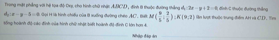 Trong mặt phầng với hệ tọa độ Oxy, cho hình chữ nhật ABCD , đỉnh B thuộc đường thắng d_1:2x-y+2=0 , đỉnh C thuộc đường thắng
d_2:x-y-5=0 A Gọi H là hình chiếu của B xuống đường chéo AC. Biết M( 9/5 ; 2/5 ); K(9;2) lần lượt thuộc trung điểm AH và CD. Tìm 
tổng hoành độ các đỉnh của hình chữ nhật biết hoành độ đỉnh C lớn hơn 4. 
Nhập đáp án