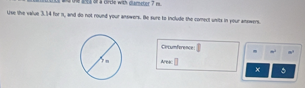 ence and the area of a circle with diameter 7 m. 
Use the value 3.14 for π, and do not round your answers. Be sure to include the correct units in your answers. 
Circumference:
m m^2 m^3
Area: 
×