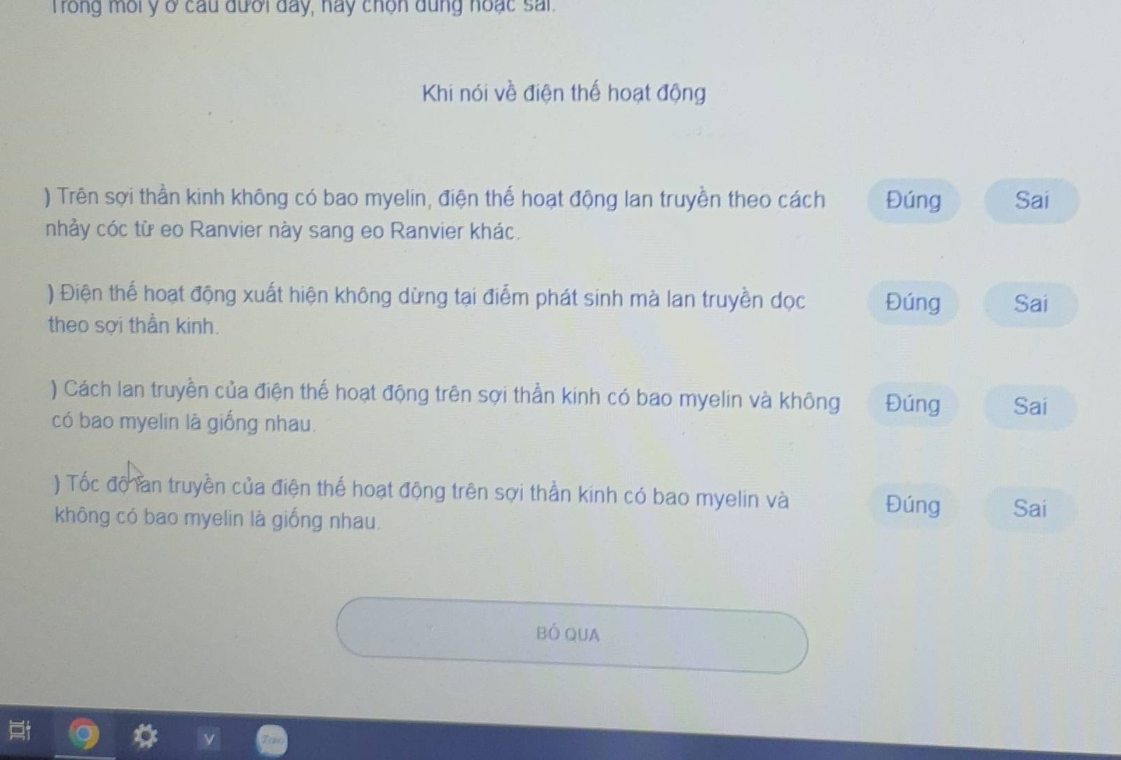 Trong môi y ở cầu đưới đay, hay chọn dung hoạc sai. 
Khi nói về điện thế hoạt động 
) Trên sợi thần kinh không có bao myelin, điện thể hoạt động lan truyền theo cách Đúng Sai 
nhảy cóc từ eo Ranvier này sang eo Ranvier khác. 
) Điện thế hoạt động xuất hiện không dừng tại điểm phát sinh mà lan truyền dọc Đúng Sai 
theo sợi thần kinh. 
) Cách lan truyền của điện thế hoạt động trên sợi thần kinh có bao myelin và không Đúng Sai 
có bao myelin là giống nhau. 
) Tốc độ làn truyền của điện thế hoạt động trên sợi thần kính có bao myelin và Đúng Sai 
không có bao myelin là giống nhau. 
BÓ QUA