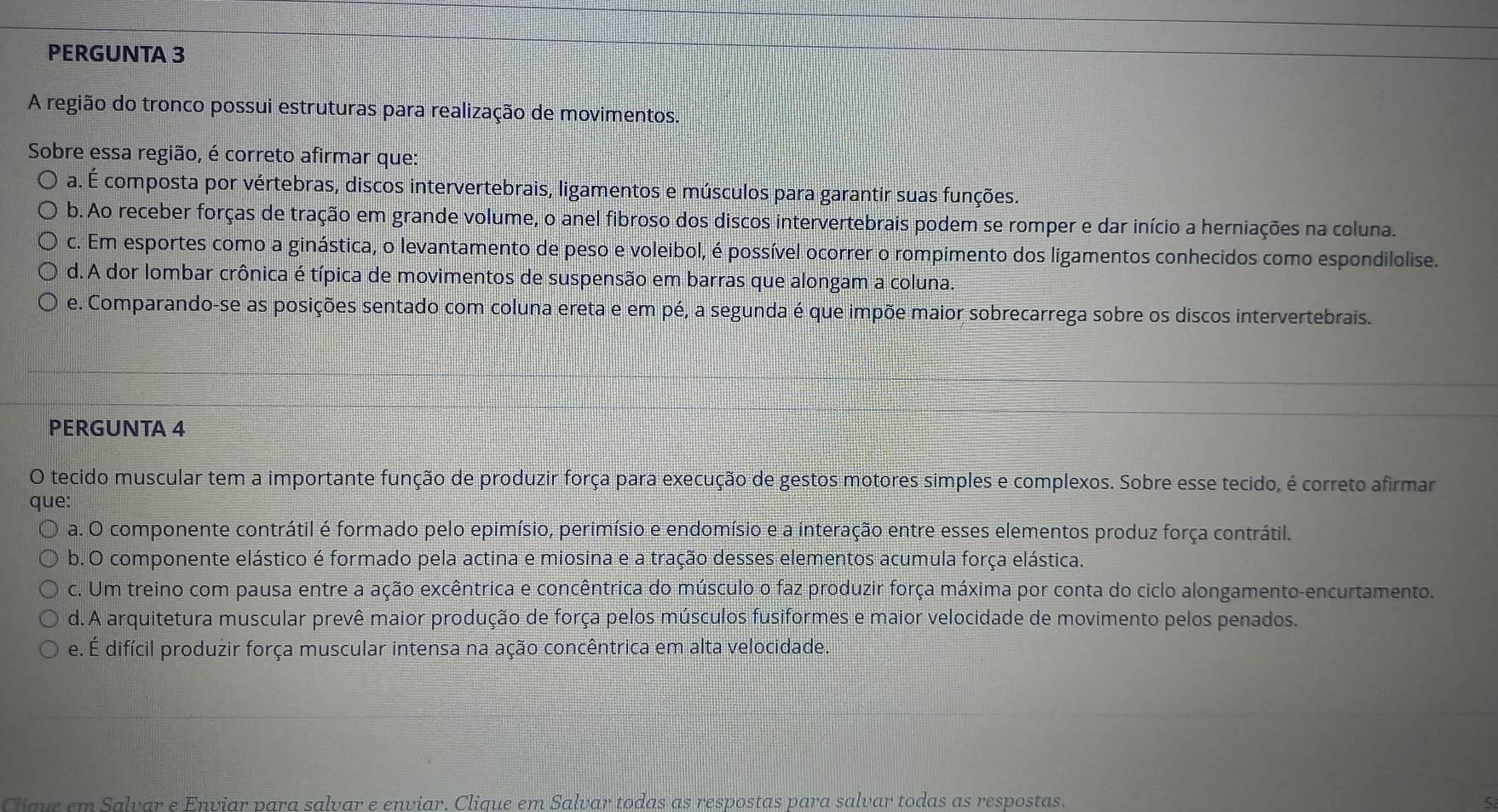 PERGUNTA 3
A região do tronco possui estruturas para realização de movimentos.
Sobre essa região, é correto afirmar que:
a. É composta por vértebras, discos intervertebrais, ligamentos e músculos para garantir suas funções.
b. Ao receber forças de tração em grande volume, o anel fibroso dos discos intervertebrais podem se romper e dar início a herniações na coluna.
c. Em esportes como a ginástica, o levantamento de peso e voleibol, é possível ocorrer o rompimento dos ligamentos conhecidos como espondilolise.
d. A dor lombar crônica é típica de movimentos de suspensão em barras que alongam a coluna.
e. Comparando-se as posições sentado com coluna ereta e em pé, a segunda é que impõe maior sobrecarrega sobre os discos intervertebrais.
PERGUNTA 4
O tecido muscular tem a importante função de produzir força para execução de gestos motores simples e complexos. Sobre esse tecido, é correto afirmar
que:
a. O componente contrátil é formado pelo epimísio, perimísio e endomísio e a interação entre esses elementos produz força contrátil.
b. O componente elástico é formado pela actina e miosina e a tração desses elementos acumula força elástica.
c. Um treino com pausa entre a ação excêntrica e concêntrica do músculo o faz produzir força máxima por conta do ciclo alongamento-encurtamento.
d. A arquitetura muscular prevê maior produção de força pelos músculos fusiformes e maior velocidade de movimento pelos penados.
e. É difícil produzir força muscular intensa na ação concêntrica em alta velocidade.
Cliqve em Salvar e Enviar para salvar e enviar. Clique em Salvar todas as respostas para salvar todas as respostas. S