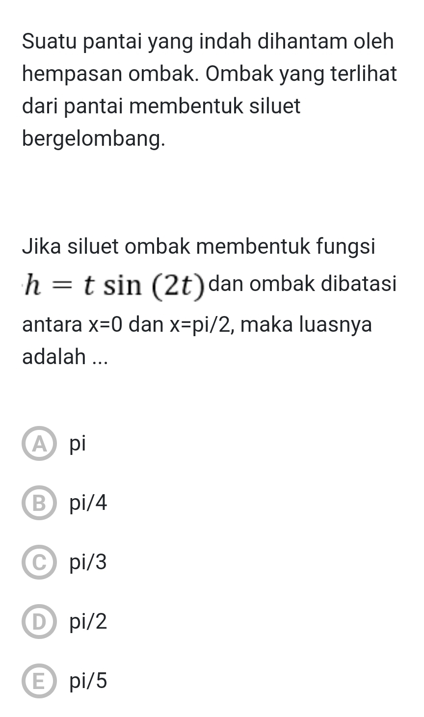 Suatu pantai yang indah dihantam oleh
hempasan ombak. Ombak yang terlihat
dari pantai membentuk siluet
bergelombang.
Jika siluet ombak membentuk fungsi
h=tsin (2t) dan ombak dibatasi
antara x=0 dan x=pi/2 , maka luasnya
adalah ...
A pi
Bpi/4
Cpi/3
Dpi/2
Epi/5