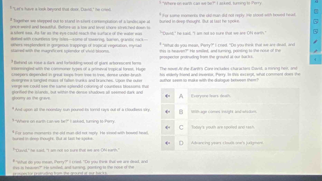 § "Where on earth can we be?" I asked, turning to Perry.
‡ "Let's have a look beyond that door, David," he cried.
§ For some moments the old man did not reply. He stood with bowed head,
² Together we stepped out to stand in silent contemplation of a landscape at buried in deep thought. But at last he spoke.
once weird and beautiful. Before us a low and level shore stretched down to
a silent sea. As far as the eye could reach the surface of the water was '"David," he said, "I am not so sure that we are ON earth."
dotted with countless tiny isles—some of towering, barren, granitic rock—
others resplendent in gorgeous trappings of tropical vegetation, myriad " "What do you mean, Perry?" I cried. "Do you think that we are dead, and
starred with the magnificent splendor of vivid blooms this is heaven?" He smiled, and turning, pointing to the nose of the
prospector protruding from the ground at our backs.
Behind us rose a dark and forbidding wood of giant arborescent ferns
intermingled with the commoner types of a primeval tropical forest. Huge The novel At the Earth's Core includes characters David, a mining heir, and
creepers depended in great loops from tree to tree, dense under-brush his elderly friend and inventor, Perry. In this excerpt, what comment does the
overgrew a tangled mass of fallen trunks and branches. Upon the outer author seem to make with the dialogue between them?
verge we could see the same splendid coloring of countless blossoms that
glorified the islands, but within the dense shadows all seemed dark and
A
gloomy as the grave. Everyone fears death.
* And upon all the noonday sun poured its torrid rays out of a cloudless sky. B With age comes insight and wisdom.
5 "Where on earth can we be?" I asked, turning to Perry.
C Today's youth are spoiled and rash.
* For some moments the old man did not reply. He stood with bowed head,
buried in deep thought. But at last he spoke. Advancing years clouds one's judgment.
7 "David," he said, "I am not so sure that we are ON earth."
"What do you mean, Perry?" I cried. "Do you think that we are dead, and
this is heaven?" He smiled, and turning, pointing to the nose of the
prospector protruding from the ground at our backs.