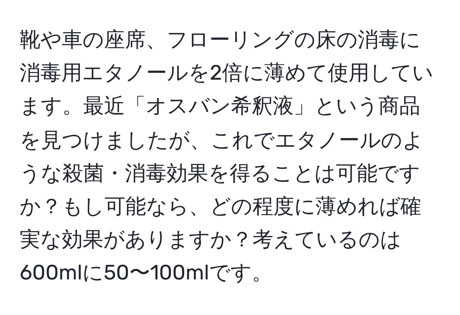 靴や車の座席、フローリングの床の消毒に消毒用エタノールを2倍に薄めて使用しています。最近「オスバン希釈液」という商品を見つけましたが、これでエタノールのような殺菌・消毒効果を得ることは可能ですか？もし可能なら、どの程度に薄めれば確実な効果がありますか？考えているのは600mlに50〜100mlです。