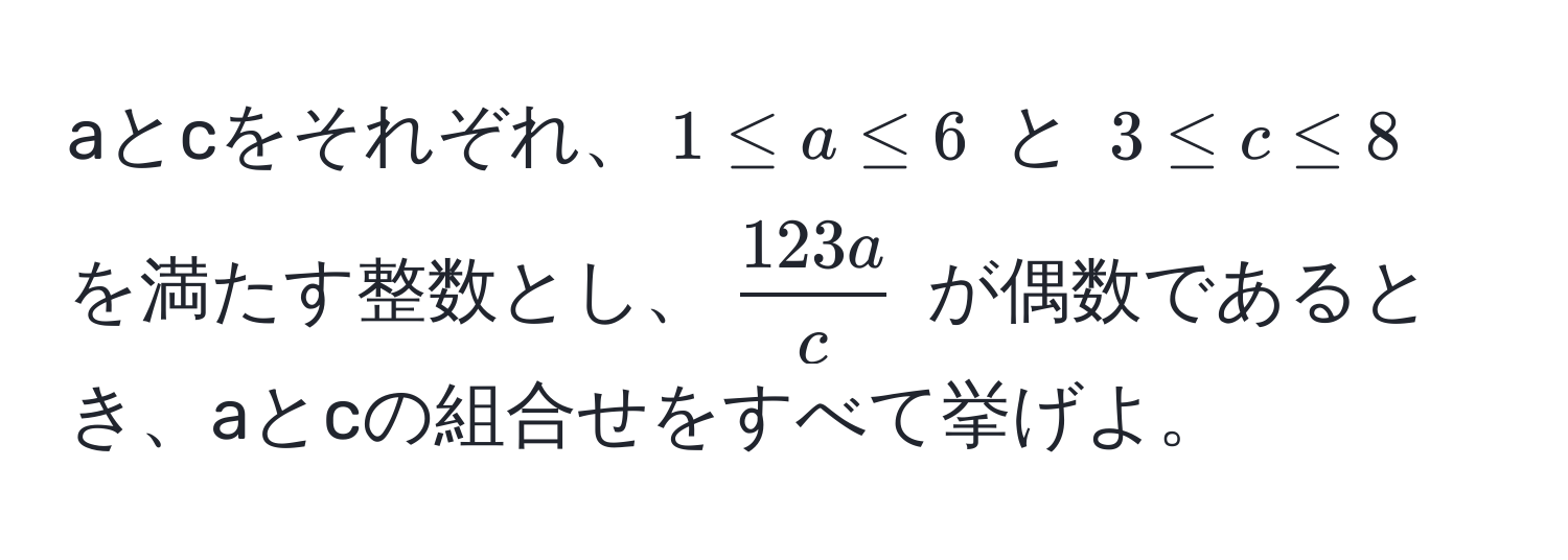 aとcをそれぞれ、$1 ≤ a ≤ 6$ と $3 ≤ c ≤ 8$ を満たす整数とし、$ 123a/c $ が偶数であるとき、aとcの組合せをすべて挙げよ。