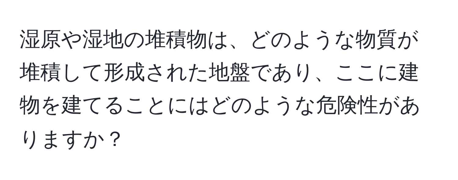 湿原や湿地の堆積物は、どのような物質が堆積して形成された地盤であり、ここに建物を建てることにはどのような危険性がありますか？