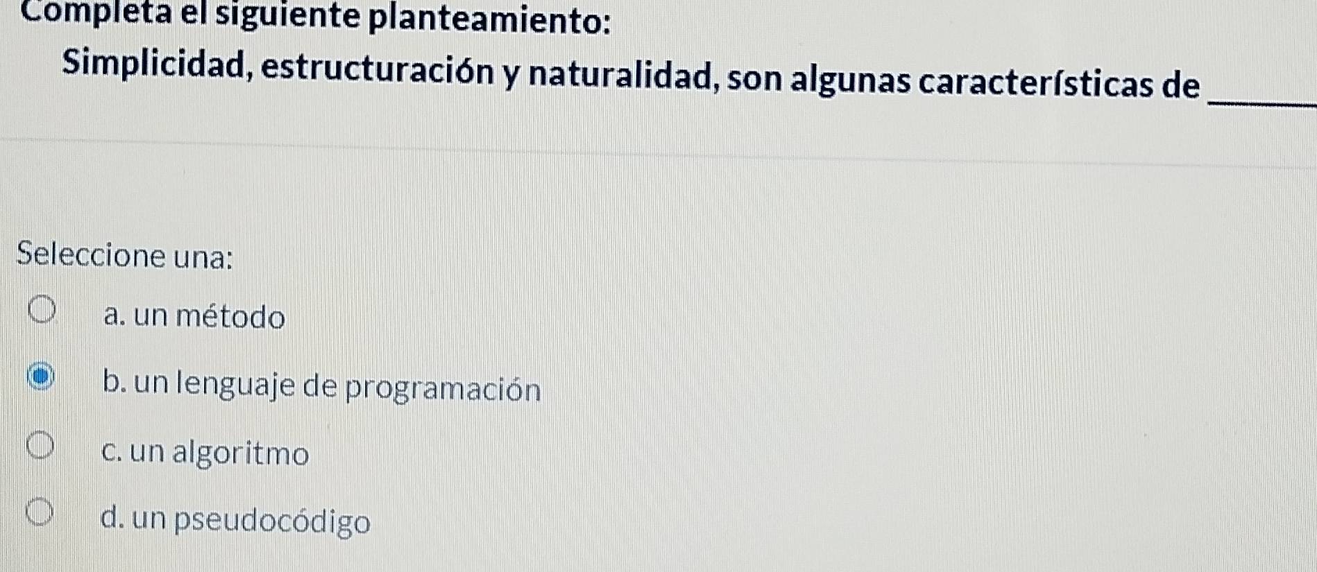 Completa el siguiente planteamiento:
_
Simplicidad, estructuración y naturalidad, son algunas características de
Seleccione una:
a. un método
b. un lenguaje de programación
c. un algoritmo
d. un pseudocódigo