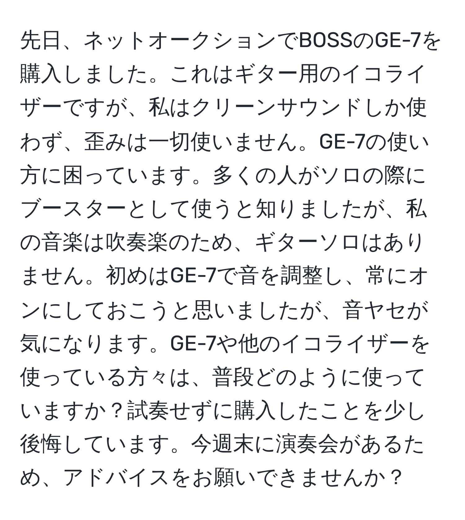 先日、ネットオークションでBOSSのGE-7を購入しました。これはギター用のイコライザーですが、私はクリーンサウンドしか使わず、歪みは一切使いません。GE-7の使い方に困っています。多くの人がソロの際にブースターとして使うと知りましたが、私の音楽は吹奏楽のため、ギターソロはありません。初めはGE-7で音を調整し、常にオンにしておこうと思いましたが、音ヤセが気になります。GE-7や他のイコライザーを使っている方々は、普段どのように使っていますか？試奏せずに購入したことを少し後悔しています。今週末に演奏会があるため、アドバイスをお願いできませんか？