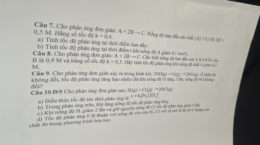 Cho phản ứng đơn giản: A+2Bto C.  Nồng độ ban đầu các chất: [A]=0,3M;[B]=
0,5 M. Hằng số tốc độ k=0,4.
a) Tính tốc độ phản ứng tại thời điểm ban đầu.
b) Tính tốc độ phản ứng tại thời điểm t khi nồng độ A giảm 0,1 mol/L.
Câu 8. Cho phản ứng đợn giản: A+2Bto C 1 Cho biết nồng độ ban đầu của A là 0,8 M, của
B là 0,9 M và hằng số tốc độ k=0,3. Hãy tính tốc độ phản ứng khi nồng độ chất A giảm 0,2
M.
Câu 9. Cho phản ứng đơn giản xảy ra trong bình kín: 2NO(g)+O_1(g)to 2NO_2(g) ). Ở nhiệt độ
không đổi, tốc độ phản ứng tăng bao nhiêu lần khi nồng độ O, tăng 3 lần, nồng độ NO không
đổi?
Câu 10.Đ/S Cho phản ứng đơn giản sau: H_2(g)+Cl_2(g)to 2HCl(g)
a) Biểu thức tốc độ tức thời phản ứng là v=k.[H_2].[Cl_2]
b) Trong phản ứng trên, khi tăng nồng độ tốc độ phản ứng tăng.
c) Khi nồng độ H. giảm 2 lần và giữ nguyên nồng độ CL tốc độ phân ứng giám 4 lần,
d) Tốc độ phản ứng tỉ lệ thuận với nồng độ của của H., CL với số mũ là hệ số tỉ lượng của
chất đó trong phương trình hóa học.