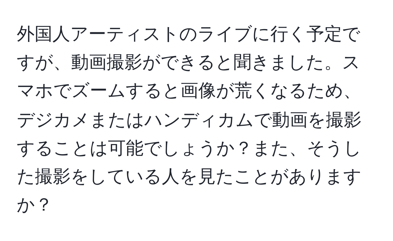 外国人アーティストのライブに行く予定ですが、動画撮影ができると聞きました。スマホでズームすると画像が荒くなるため、デジカメまたはハンディカムで動画を撮影することは可能でしょうか？また、そうした撮影をしている人を見たことがありますか？