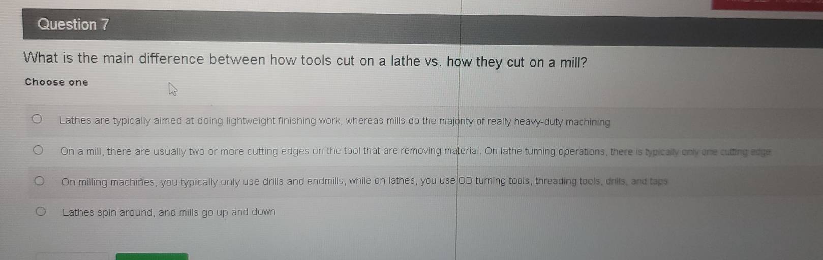 What is the main difference between how tools cut on a lathe vs. how they cut on a mill?
Choose one
Lathes are typically aimed at doing lightweight finishing work, whereas mills do the majority of really heavy-duty machining
On a mill, there are usually two or more cutting edges on the tool that are removing material. On lathe turning operations, there is typically only one cutting edge
On milling machines, you typically only use drills and endmills, while on lathes, you use OD turning tools, threading tools, drils, and taps
Lathes spin around, and mills go up and down