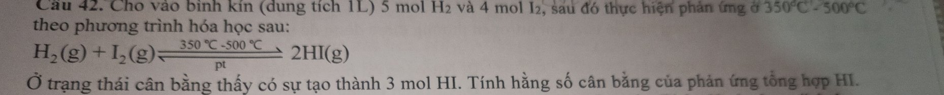 Cầu 42. Cho vào bình kín (dung tích 1L) 5 mol H₂ và 4 mol I₂, sau đó thực hiện phản ứng ở 350°C-500°C
theo phương trình hóa học sau:
H_2(g)+I_2(g)leftharpoons  (350°C-500°C)/pt 2HI(g)
Ở trạng thái cân bằng thấy có sự tạo thành 3 mol HI. Tính hằng số cân bằng của phản ứng tổng hợp HI.