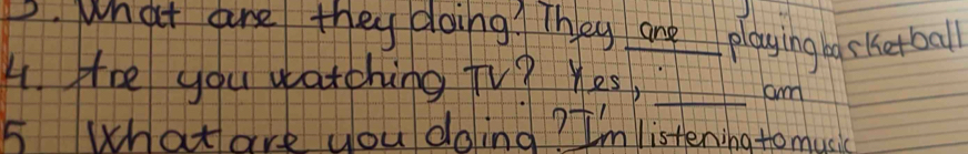 D. what are they doing? They ane playing basketball
4. He you watching TV? Yes,_
am
5 What are you doling? I'm listening to music