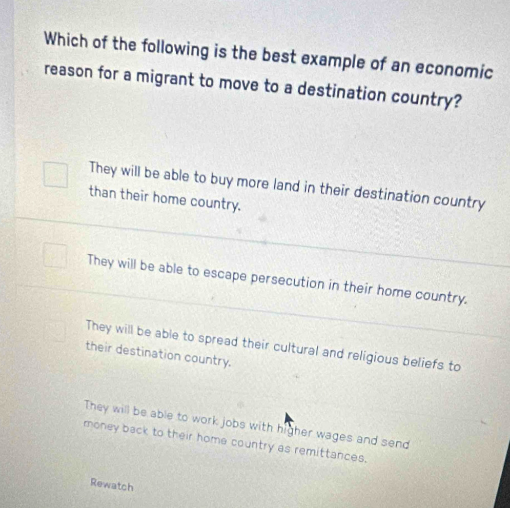 Which of the following is the best example of an economic
reason for a migrant to move to a destination country?
They will be able to buy more land in their destination country
than their home country.
They will be able to escape persecution in their home country.
They will be able to spread their cultural and religious beliefs to
their destination country.
They will be able to work jobs with higher wages and send
money back to their home country as remittances.
Rewatch