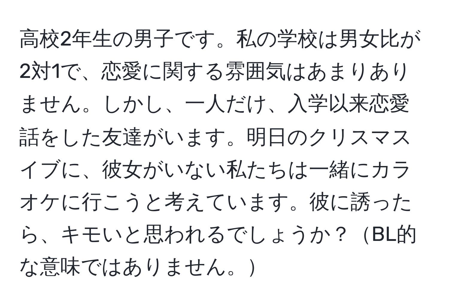 高校2年生の男子です。私の学校は男女比が2対1で、恋愛に関する雰囲気はあまりありません。しかし、一人だけ、入学以来恋愛話をした友達がいます。明日のクリスマスイブに、彼女がいない私たちは一緒にカラオケに行こうと考えています。彼に誘ったら、キモいと思われるでしょうか？BL的な意味ではありません。
