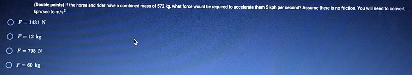 (Double points) If the horse and rider have a combined mass of 572 kg, what force would be required to accelerate them 5 kph per second? Assume there is no friction. You will need to convert
kph/sec to m/s^2.
F=1431N
F=12kg
F=795N
F=60kg