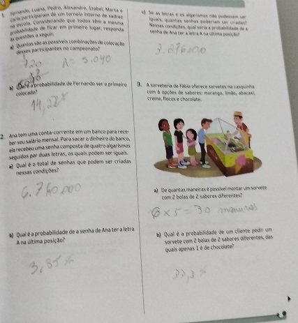 ugando, Luana, Pedro, Alexandre, Ezabel, Marta e * Se as letras e os algarismos não pudessem ser 
E a participaram de um tornelo ínterno de sadrez 
igwais, quantas senhas goderiam ser criadas! 
o escola. Considerando que todos têm a mesma 
dublidade de ficar em primeiro lugar, respenda Nessas condições, qual seria a probabilidade de a 
senha de Ana ter a letra A na última posiçãon 
as questões a segui 
O Quantas são as possíveis combinações de colocação 
desses participantes no campeonato 
diré a probabilidade de Fernando ser o primeir o 3. A surveteria de Fábio oferece sorvetes na casquinha 
colocado? com 6 opções de sabores: morango, limão, abacaxi. 
crême, focos e chocolate 
2. Ana tem uma conta- corrente em um banço para rece 
ber seu salário mensal. Para sacar o dinheiro do banco, 
ela recebeu uma senha composta de quatro algarismos 
seguidos por duas letras, os quais podem ser iguais. 
# Qual é o total de senhas que podem ser criadas 
nessas condições? 
a) De quantas maneiras é possível montar um sorvete 
com 2 bolas de 2 sabores diferentes? 
# Qual é a probabilidade de a senha de Ana ter a letra 
A na última posição? b) Qual é a probabilidade de um cliente pedir um 
quais apenas 1 é de chocolate? sorvete com 2 bolas de 2 sabores diferentes, das