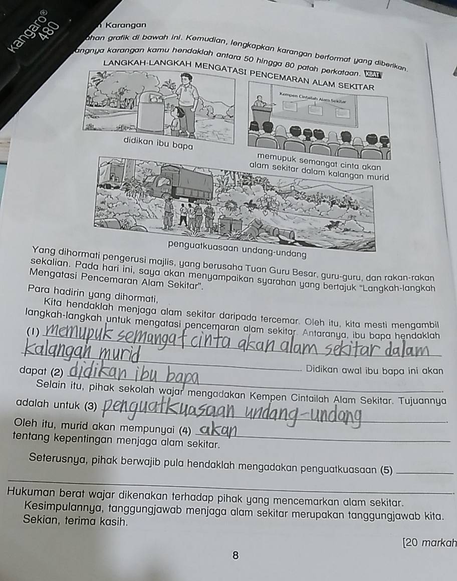 Karangan 
han grafik di bawah ini. Kemudian, lengkapkan karangan berformat yang dibe 
angnya karangan kamu hendaklah antara 50 hingga 8
LANGKAH-LANGKAH M 
Yang dipengerusi majlis, yang berusaha Tuan Guru Besar, guru-guru, dan rakan-rakan 
sekalian. Pada hari ini, saya akan menyampaikan syarahan yang bertajuk “Langkah-langkah 
Mengatasi Pencemaran Alam Sekitar'. 
Para hadirin yang dihormati, 
Kita hendaklah menjaga alam sekitar daripada tercemar. Oleh itu, kita mesti mengambil 
langkah-langkah untuk mengatasi pencemaran alam sekitar. Antaranya, ibu bapa hendaklah 
(1)_ 
_ 
dapat (2)_ 
Didikan awal ibu bapa ini akan 
Selain itu, pihak sekolah wajar mengadakan Kempen Cintailah Alam Sekitar. Tujuannya 
adalah untuk (3)_ 
. 
_ 
Oleh itu, murid akan mempunyai (4) 
tentang kepentingan menjaga alam sekitar. 
__ 
Seterusnya, pihak berwajib pula hendaklah mengadakan penguatkuasaan (5)_ 
Hukuman berat wajar dikenakan terhadap pihak yang mencemarkan alam sekitar. 
Kesimpulannya, tanggungjawab menjaga alam sekitar merupakan tanggungjawab kita. 
Sekian, terima kasih. 
[20 markah 
8