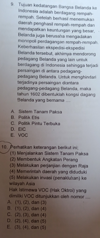 Tujuan kedatangan Bangsa Belanda ke
Indonesia adalah berdagang rempah-
rempah. Setelah berhasil menemukan
daerah penghasil rempah-rempah dan
mendapatkan keuntungan yang besar,
Belanda juga berusaha mengadakan
monopoli perdagangan rempah-rempah.
Keberhasilan ekspedisi-ekspedisi
Belanda tersebut, akhirnya mendorong
pedagang Belanda yang lain untuk
berdagang di Indonesia sehingga terjadi
persaingan di antara pedagang-
pedagang Belanda. Untuk menghindari
terjadinya persaingan diantara
pedagang-pedagang Belanda, maka
tahun 1602 dibentuklah kongsi dagang
Belanda yang bernama ....
A. Sistem Tanam Paksa
B. Politik Etis
C. Politik Pintu Terbuka
D. EIC
E. VOC
10. Perhatikan keterangan berikut ini;
(1) Menjalankan Sistem Tanam Paksa
(2) Membentuk Angkatan Perang
(3) Melakukan perjanjian dengan Raja
(4) Memerintah daerah yang diduduki
(5) Melakukan invasi (penaklukan) ke
wilayah Asia
Hak Istimewa VOC (Hak Oktroi) yang
dimiliki VOC ditunjukkan oleh nomor ....
A. (1), (2), dan (3)
B. (1), (2), dan (4)
C. (2), (3), dan (4)
D. (2), (4), dan (5)
E. (3), (4), dan (5)