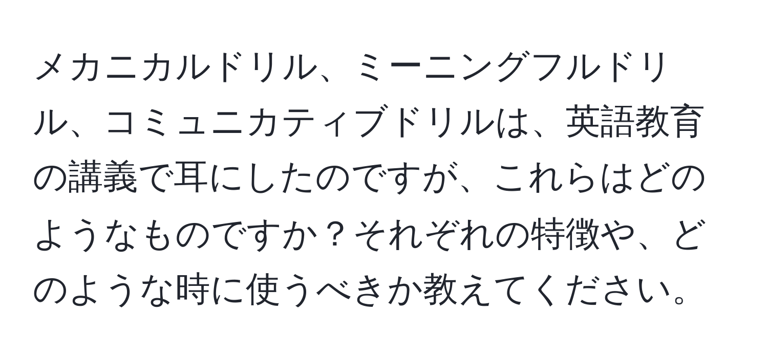 メカニカルドリル、ミーニングフルドリル、コミュニカティブドリルは、英語教育の講義で耳にしたのですが、これらはどのようなものですか？それぞれの特徴や、どのような時に使うべきか教えてください。