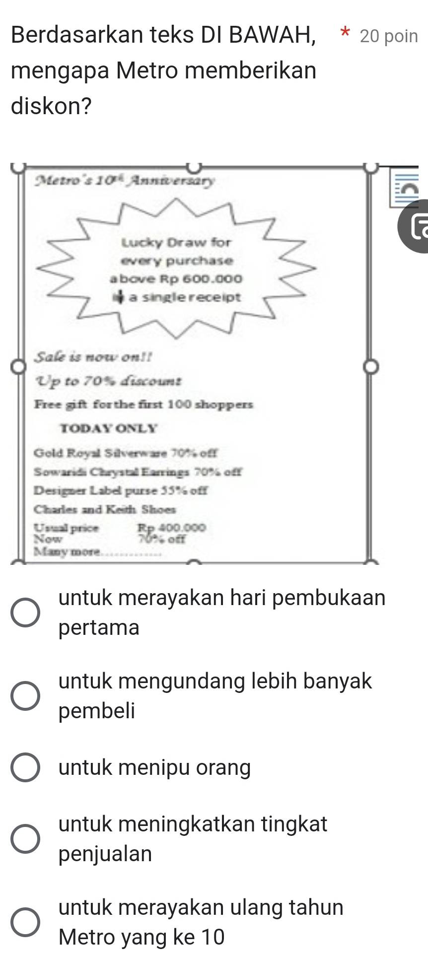 Berdasarkan teks DI BAWAH, * 20 poin
mengapa Metro memberikan
diskon?
^
f
untuk merayakan hari pembukaan
pertama
untuk mengundang lebih banyak
pembeli
untuk menipu orang
untuk meningkatkan tingkat
penjualan
untuk merayakan ulang tahun
Metro yang ke 10