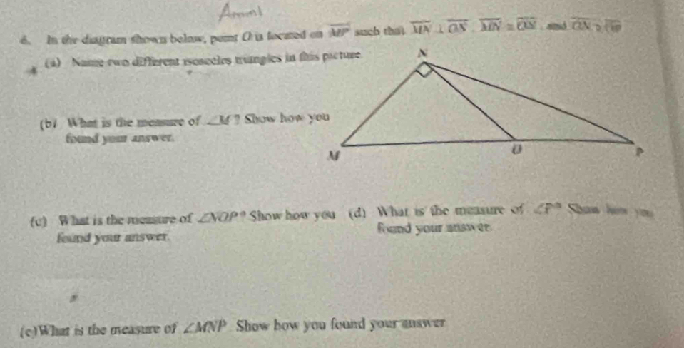 In the diagram shown below, pernt O is focated on overline MP such that overline MN⊥ overline OS, overline MN≌ overline ON snid overline ON≌ overline OP
4 (4) Name ewo different isoscèles trangles in this picture 
(b1 What is the measure of ∠ M? Show how you 
found your answer. 
(c) What is the measure of ∠ NOP° Show how you (d) What is the measure of ∠ P° Shan hém you 
found your answer. fund your answer 
(c)What is the measure of ∠ MNP Show how you found your answer