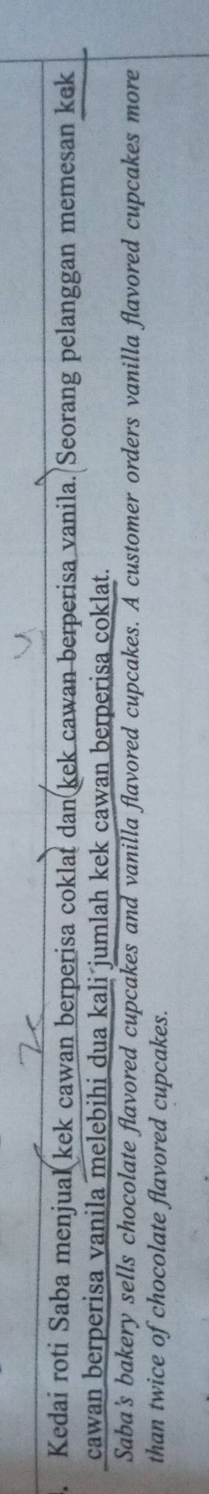 Kedai roti Saba menjual kek cawan berperisa coklat dan kek cawan berperisa vanila. Seorang pelanggan memesan kek 
cawan berperisa vanila melebihi dua kali jumlah kek cawan berperisa coklat. 
Saba's bakery sells chocolate flavored cupcakes and vanilla flavored cupcakes. A customer orders vanilla flavored cupcakes more 
than twice of chocolate flavored cupcakes.