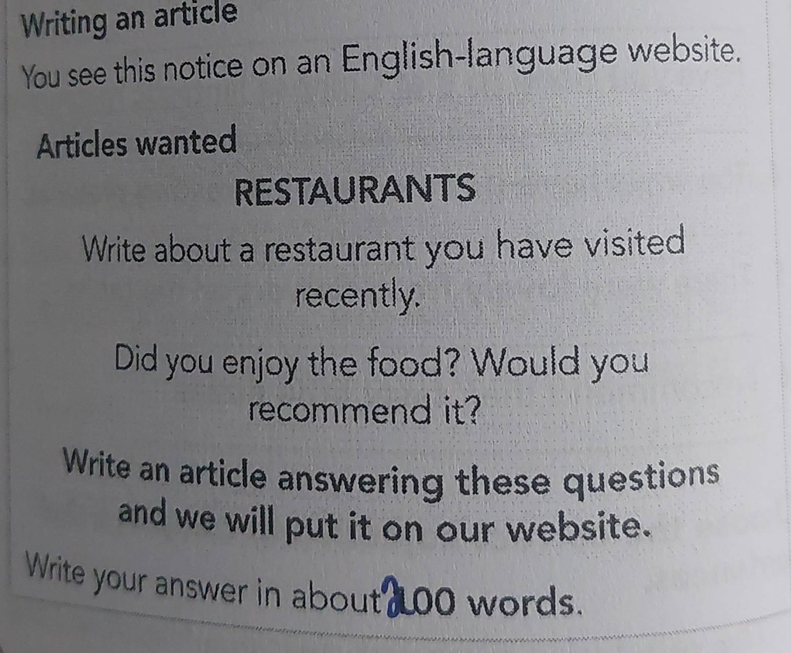 Writing an article 
You see this notice on an English-language website. 
Articles wanted 
RESTAURANTS 
Write about a restaurant you have visited 
recently. 
Did you enjoy the food? Would you 
recommend it? 
Write an article answering these questions 
and we will put it on our website. 
Write your answer in about 100 words.