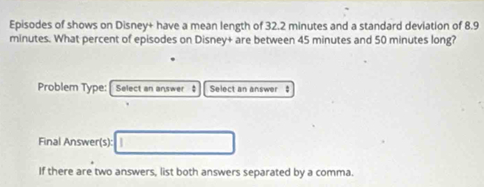 Episodes of shows on Disney+ have a mean length of 32.2 minutes and a standard deviation of 8.9
minutes. What percent of episodes on Disney+ are between 45 minutes and 50 minutes long? 
Problem Type: Select an answer Select an answer 
Final Answer(s): □ 
If there are two answers, list both answers separated by a comma.