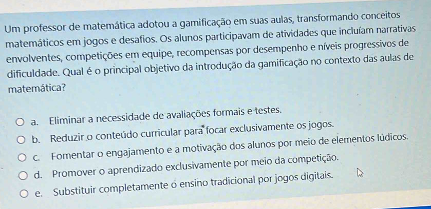 Um professor de matemática adotou a gamificação em suas aulas, transformando conceitos
matemáticos em jogos e desafios. Os alunos participavam de atividades que incluíam narrativas
envolventes, competições em equipe, recompensas por desempenho e níveis progressivos de
dificuldade. Qual é o principal objetivo da introdução da gamificação no contexto das aulas de
matemática?
a. Eliminar a necessidade de avaliações formais e testes.
b. Reduzir o conteúdo curricular para focar exclusivamente os jogos.
c. Fomentar o engajamento e a motivação dos alunos por meio de elementos lúdicos.
d. Promover o aprendizado exclusivamente por meio da competição.
e. Substituir completamente o ensino tradicional por jogos digitais.