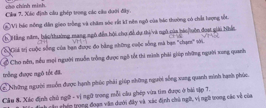 cho chính mình. 
Câu 7. Xác định câu ghép trong các câu dưới đây. 
a.)Vì bác nông dân gieo trồng và chăm sóc rất kĩ nên ngô của bác thường có chất lượng tốt. 
b. Hằng năm, bác/thường mang ngô đến hội chợ đề dự thị và ngô của bác/luôn đoạt giải Nhất. 
& Giá trị cuộc sống của bạn được đo bằng những cuộc sống mà bạn "chạm" tới. 
đ Cho nên, nếu mọi người muốn trồng được ngô tốt thì mình phải giúp những người xung quanh 
trồng được ngô tốt đã. 
e. Những người muốn được hạnh phúc phải giúp những người sống xung quanh mình hạnh phúc. 
Câu 8. Xác định chủ ngữ - vị ngữ trong mỗi câu ghép vừa tìm được ở bài tập 7. 
nh câu ghép trong đoạn văn dưới đây và xác định chủ ngữ, vị ngữ trong các về của