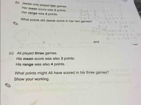 Jessie only played two games. 
Her mean score was 3 points. 
Her range was 4 points. 
What points did Jessie score in her two games? 
_ 
_and_ 
T mark 
(c) Ali played three games. 
His mean score was also 3 points. 
His range was also 4 points. 
What points might Ali have scored in his three games? 
Show your working.