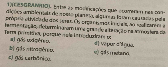 1)(CESGRANRIO). Entre as modificações que ocorreram nas con-
dições ambientais de nosso planeta, algumas foram causadas pela
própria atividade dos seres. Os organismos iniciais, ao realizarem a
fermentação, determinaram uma grande alteração na atmosfera da
Terra primitiva, porque nela introduziram o:
a) gás oxigênio. d) vapor dágua.
b) gás nitrogênio. e) gás metano.
c) gás carbônico.