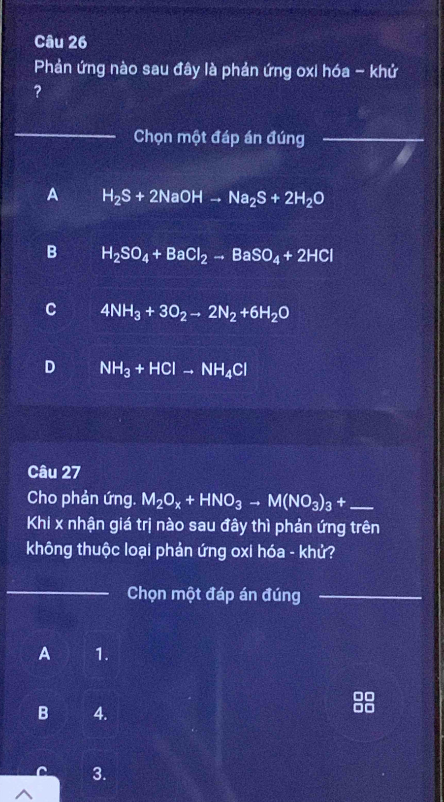 Phản ứng nào sau đây là phản ứng oxi hóa - khứ
?
_
Chọn một đáp án đúng_
A H_2S+2NaOHto Na_2S+2H_2O
B H_2SO_4+BaCl_2to BaSO_4+2HCl
C 4NH_3+3O_2to 2N_2+6H_2O
D NH_3+HClto NH_4Cl
Câu 27
Cho phản ứng. M_2O_x+HNO_3to M(NO_3)_3+ _
Khi x nhận giá trị nào sau đây thì phản ứng trên
không thuộc loại phản ứng oxi hóa - khử?
_
Chọn một đáp án đúng_
A 1.
B 4.
3.