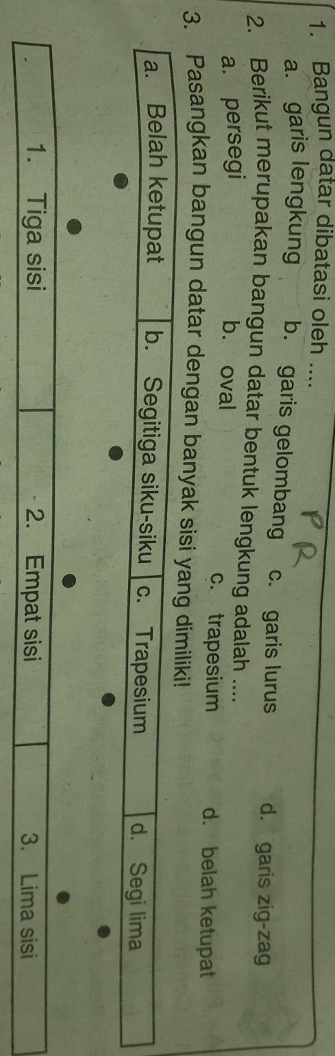 Bangun datar dibatasi oleh ....
a. garis lengkung b. garis gelombang c. garis lurus
d. garis zig-zag
2. Berikut merupakan bangun datar bentuk lengkung adalah ....
a. persegi b. oval c. trapesium d. belah ketupat
3. Pasangkan bangun datar dengan banyak sisi yang dimiliki!
a. Belah ketupat b. Segitiga siku-siku c. Trapesium d. Segi lima
1. Tiga sisi 2. Empat sisi 3. Lima sisi