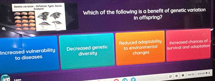 Genetic variation - Definition, Types, Causes, Examples
Which of the following is a benefit of genetic variation
in offspring?
Reduced adaptability Increased chances of
Increased vulnerability Decreased genetic to environmental survival and adaptation
to diseases diversity changes
Liam