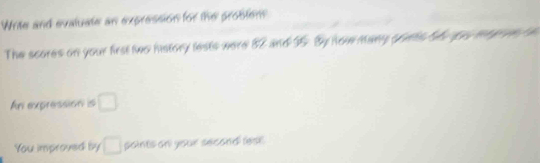 Write and evaluate an expression for the problen 
The scores on your first two history lests were 82 and I5. By now many ponts be you mo en t 
An expression is □ 
You improved by □ points on your second lest .